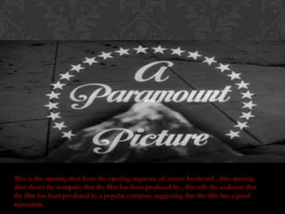 This is the opening shot from the opening sequence of sunset boulevard , this opening
shot shows the company that the film has been produced by , this tells the audience that
the film has been produced by a popular company suggesting that the film has a good
reputation.
 