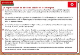 Le ré gime italien de sé curité sociale et les immigré s
A. Le travailleur étranger qui exerce son activité professionnelle en Italie est assujetti à la législation
italienne en matière de sécurité sociale sur la base du principe de la territorialité et de l’assurance
obligatoire.
B. Les travailleurs immigrés séjournant en Italie titulaires d’un contrat de travail à durée indéterminée ou
déterminée sont sujets au même régime de sécurité sociale qui protège les travailleurs italiens et ont
droit au même traitement.
C. Les travailleurs saisonniers ne bénéficient par contre que de certaines formes d’assurance (pensions,
accidents du travail, maladie et maternité)
D. L’Italie, qui jusqu’aux années soixante-dix a été un pays de grande émigration, a signé de nombreuses
conventions bilatérales en matière de sécurité sociale, sur la base desquelles les États contractants
s’engageaient à appliquer, sur leurs territoires respectifs, un régime de sécurité sociale susceptible de
protéger de manière non discriminatoire les ressortissants migrants de l’autre État contractant.
E. Pour être appliqués pleinement, ces accords doivent être ratifiés par une loi du Parlement, à la différence
de ce qui se passe pour les Règlements communautaires en matière de sécurité sociale qui, après avoir
été approuvés, sont directement applicables dans les pays membres suite à la primauté du droit
communautaire.
Sécurité Sociale
NB L’accord de partenariat Euro-Med est basée sur le principe de non discrimination dans le domaine
soit de la sécurité sociale soit de l’assistance sociale
 