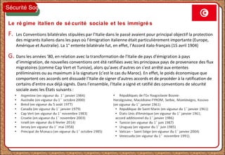 Le ré gime italien de sé curité sociale et les immigré s
F. Les Conventions bilatérales stipulées par l’Italie dans le passé avaient pour principal objectif la protection
des migrants italiens dans les pays où l’émigration italienne était particulièrement importante (Europe,
Amérique et Australie). La 1° entente bilatérale fut, en effet, l’Accord italo-français (15 avril 1904)
G. Dans les années ’80, en relation avec la transformation de l’Italie de pays d’émigration à pays
d’immigration, de nouvelles conventions ont été ratifiées avec les principaux pays de provenance des flux
migratoires (comme Cap Vert et Tunisie), alors qu’avec d’autres on s’est arrêté aux ententes
préliminaires ou au maximum à la signature (c’est le cas du Maroc). En effet, le poids économique que
comportent ces accords ont dissuadé l’Italie de signer d’autres accords et de procéder à la ratification de
certains d’entre eux déjà signés. Dans l’ensemble, l’Italie a signé et ratifié des conventions de sécurité
sociale avec les États suivants :
Sécurité Sociale
 