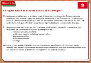 Le ré gime italien de sé curité sociale et les immigré s
H. Les Conventions bilatérales ne protègent en général que les ressortissants des États contractants.
Cependant, dans le cas de l’Argentine, du Canada, de Saint-Marin, des États-Unis, de l’Uruguay et du
Venezuela, ces accords établissent qu’il n’est pas nécessaire d’être ressortissants de l’un des deux États
contractants, mais qu’il suffit d’être assujettis aux régimes de sécurité sociale dans les deux pays.
I. Les prestations versées sur la base des Conventions bilatérales sont énumérées explicitement dans
chacune de ces conventions et couvrent les champs suivants :
• vieillesse, survivants, invalidité;
• accidents du travail et maladies professionnelles ;
• allocations familiales;
• maladie et maternité;
• chômage.
La totalisation des périodes d’assurance permet d’additionner les différentes périodes de cotisations
créditées dans les États signataires de la convention pour remplir les conditions minimales donnant droit
aux prestations sociales et de sécurité sociale prévues par les droits nationaux.
Sécurité Sociale
 