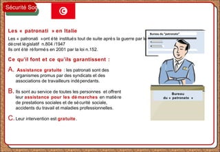 Les « patronati » en Italie
Les « patronati »ont été institués tout de suite après la guerre par le
décret législatif n.804 /1947
Ils ont été réformés en 2001 par la loi n.152.
Ce qu’il font et ce qu’ils garantissent :
A. Assistance gratuite : les patronati sont des
organismes promus par des syndicats et des
associations de travailleurs indépendants.
B. Ils sont au service de toutes les personnes et offrent
leur assistance pour les dé marches en matière
de prestations sociales et de sécurité sociale,
accidents du travail et maladies professionnelles.
C.Leur intervention est gratuite.
Bureau du “patronato”
Bureau
du « patronato »
Sécurité Sociale
 