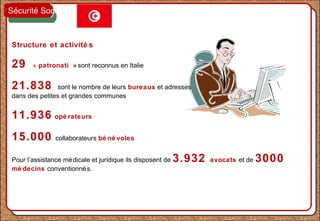 Structure et activité s
29 « patronati » sont reconnus en Italie
21.838 sont le nombre de leurs bureaux et adresses
dans des petites et grandes communes
11.936 opé rateurs
15.000 collaborateurs bé né voles
Pour l’assistance médicale et juridique ils disposent de 3.932 avocats et de 3000
mé decins conventionnés.
Sécurité Sociale
 