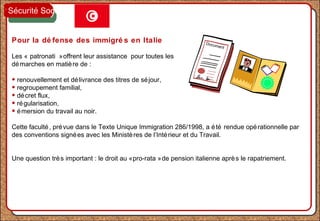 Pour la dé fense des immigré s en Italie
Les « patronati »offrent leur assistance pour toutes les
démarches en matière de :
• renouvellement et délivrance des titres de séjour,
• regroupement familial,
• décret flux,
• régularisation,
• émersion du travail au noir.
Cette faculté, prévue dans le Texte Unique Immigration 286/1998, a été rendue opérationnelle par
des conventions signées avec les Ministères de l’Intérieur et du Travail.
Une question très important : le droit au «pro-rata »de pension italienne après le rapatriement.
Document
Sécurité Sociale
 