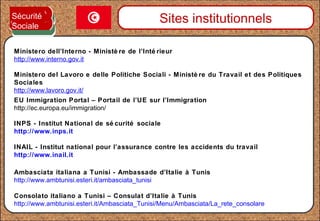 INPS - Institut National de sé curité sociale
http://www.inps.it
INAIL - Institut national pour l’assurance contre les accidents du travail
http://www.inail.it
Sites institutionnels
Ministero dell’Interno - Ministè re de l’Inté rieur
http://www.interno.gov.it
Ambasciata italiana a Tunisi - Ambassade d’Italie à Tunis
http://www.ambtunisi.esteri.it/ambasciata_tunisi
Consolato italiano a Tunisi – Consulat d’Italie à Tunis
http://www.ambtunisi.esteri.it/Ambasciata_Tunisi/Menu/Ambasciata/La_rete_consolare
Ministero del Lavoro e delle Politiche Sociali - Ministè re du Travail et des Politiques
Sociales
http://www.lavoro.gov.it/
Sécurité
Sociale
EU Immigration Portal – Portail de l’UE sur l’Immigration
http://ec.europa.eu/immigration/
 