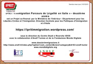 IPRIT « Immigration Parcours de Lé galité en Italie » - deuxiè me
anné e
est un Projet co-financé par le Ministè re de l’Inté rieur - Dé partement pour les
Liberté s Civiles et l’Immigration - Direction Centrale pour les Politiques d’Immigration
et d’Asile
https://ipritimmigration.wordpress.com/
sous la direction du Centro Studi e Ricerche IDOS
avec la collaboration d’Anolf Tunisia et de la Fondazione Mondo Digitale
www.dossierimmigrazione.it
http://www.anolf.it/index.php?option=com_content&view=category&id=63:anolf-tunisi
www.mondodigitale.org
Dernière mise à jour: 01/01/2015
 