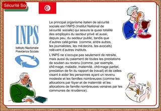Le principal organisme italien de sécurité
sociale est l’INPS (Institut National de
sécurité sociale) qui assure la quasi totalité
des employés du secteur privé et aussi,
depuis peu, du secteur public, tandis que
d’autres catégories (comme, entre autres,
les journalistes, les médecins, les avocats)
relèvent d’autres instituts.
L’INPS ne s’occupe pas seulement de retraite,
mais aussi du paiement de toutes les prestations
de soutien au revenu (comme, par exemple,
chô mage, maladie, maternité, chô mage partiel,
prestation de fin du rapport de travail) et de celles
visant à aider les personnes ayant un revenu
modeste et les familles nombreuses (comme les
allocations par foyer et de maternité et les
allocations de famille nombreuses versées par les
communes de résidence).
Sécurité Sociale
 