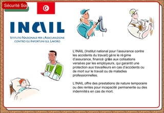 L’INAIL (Institut national pour l’assurance contre
les accidents du travail) gère le régime
d’assurance, financé grâce aux cotisations
versées par les employeurs, qui garantit une
protection aux travailleurs en cas d’accidents ou
de mort sur le travail ou de maladies
professionnelles.
L’INAIL offre des prestations de nature temporaire
ou des rentes pour incapacité permanente ou des
indemnités en cas de mort.
Sécurité Sociale
 