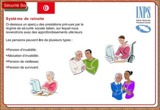 Systè me de retraite
Ci-dessous un aperç u des prestations prévues par le
régime de sécurité sociale italien, sur lequel nous
reviendrons avec des approfondissements ultérieurs.
Les pensions peuvent être de plusieurs types :
•Pension d’invalidité;
•Allocation d’invalidité;
•Pension de vieillesse;
•Pension de survivant.
Sécurité Sociale
 