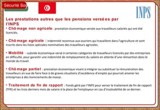 Les prestations autres que les pensions versé es par
l’INPS
• Chô mage non agricole: prestation économique versée aux travailleurs salariés qui ont été
licenciés.
• Chô mage agricole : indemnité reconnue aux ouvriers qui travaillent dans l’agriculture et sont
inscrits dans les listes spéciales nominatives des travailleurs agricoles.
• Mobilité : subside économique versé à certaines catégories de travailleurs licenciés par des entreprises
en difficulté, pour garantir une indemnité de remplacement du salaire en attente d’une réinsertion dans le
monde du travail.
• Chô mage partiel : prestation économique visant à intégrer ou substituer la rémunération des
travailleurs en vue de faire face à de graves situations d’excédence d’emploi qui pourrait amener les
entreprises à des licenciements de masse.
• Traitement de fin de rapport : Fonds géré par l’INPS pour verser le traitement de fin de rapport
(TFR) et les trois derniers mois de salaire à la place de l’employeur en cas d’insolvabilité de ce dernier.
Sécurité Sociale
 