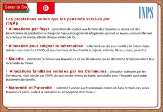 Les prestations autres que les pensions versé es par
l’INPS
• Allocations par foyer : prestation de soutien aux familles des travailleurs salariés et des
bénéficiaires de prestations à charge de l’assurance générale obligatoire, qui ont un revenu annuel inférieur
aux niveaux de revenu établis chaque année par loi.
• Allocation pour soigner la tuberculose : indemnité versée aux malades de tuberculose,
même si non inscrits à l’INPS, et aux membres de leur famille (conjoint, enfants, frères, sœurs, parents).
• Maladie : indemnité reconnue aux travailleurs en cas de maladie qui en détermine temporairement leur
incapacité au travail.
• Allocations familiales versé es par les Communes : allocation octroyée par les
Communes, mais versée par l’INPS, de soutien du revenu du foyer, cumulable avec n’importe quel autre
traitement de famille.
• Maternité et Paternité : indemnité versée aux travailleuses mères et, dans certains cas, à des
travailleurs pères, suite à la naissance ou à l’adoption d’un mineur.
Sécurité Sociale
 