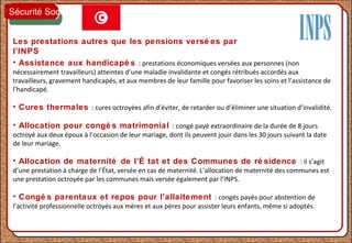 Les prestations autres que les pensions versé es par
l’INPS
• Assistance aux handicapé s : prestations économiques versées aux personnes (non
nécessairement travailleurs) atteintes d’une maladie invalidante et congés rétribués accordés aux
travailleurs, gravement handicapés, et aux membres de leur famille pour favoriser les soins et l’assistance de
l’handicapé.
• Cures thermales : cures octroyées afin d’éviter, de retarder ou d’éliminer une situation d’invalidité.
• Allocation pour congé s matrimonial : congé payé extraordinaire de la durée de 8 jours
octroyé aux deux époux à l’occasion de leur mariage, dont ils peuvent jouir dans les 30 jours suivant la date
de leur mariage.
• Allocation de maternité de l’É tat et des Communes de ré sidence : il s’agit
d’une prestation à charge de l’État, versée en cas de maternité. L’allocation de maternité des communes est
une prestation octroyée par les communes mais versée également par l’INPS.
• Congé s parentaux et repos pour l’allaitement : congés payés pour abstention de
l’activité professionnelle octroyés aux mères et aux pères pour assister leurs enfants, même si adoptés.
Sécurité Sociale
 