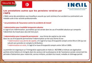 Les prestations autres que les pensions versé es par
l’INPS
L'INAIL verse des prestations aux travailleurs assurés qui sont victimes d’un accident ou contractent une
maladie suite à leur activité professionnelle.
• Les prestations de l’assurance contre les accidents de travail
• Indemnisation pour invalidité temporaire absolue
Il s’agit d’une indemnisation journalière qui est versée dans les cas d’invalidité absolue qui comporte
l’abstention du travail pour plus de trois jours
• Indemnisation pour incapacité permanente : sous forme de capital ou de rente
Dans les cas d’incapacité permanente l’indemnisation se fait sous forme d’une :
• indemnisation sous forme de capital, s’il s’agit d’un taux d’incapacité compris entre 6% et 15% qui est
calculé sans prendre en compte la rétribution;
• indemnisation en rente, il s’agit d’un taux d’incapacité compris entre 16% et 100%.
La première loi organique sur l’immigration approuvée en Italie (n. 40/1998) a institué une égalisation
parfaite entre Italiens et immigrés dans les secteurs de la prévoyance et de l’assistance sociale concernant les
périodes d’abstention pour maternité, service militaire, accident du travail, maladie et chômage partiel.
Sécurité Sociale
 