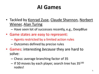 AI Games
• Tackled by Konrad Zuse, Claude Shannon, Norbert
Wiener, Alan Turing
– Have seen lot of successes recently, e.g., DeepBlue
• Game states are easy to represent:
– Agents restricted by a limited action rules
– Outcomes defined by precise rules
• Games: interesting because they are hard to
solve:
– Chess: average branching factor of 35
– If 50 moves by each player, search tree has 35100
nodes!
5
 