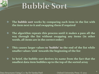Oxford University Press © 2012Data Structures Using C++ by Dr Varsha Patil
41
 The bubble sort works by comparing each item in the list with
the item next to it and swapping them if required
 The algorithm repeats this process until it makes a pass all the
way through the list without swapping any items (in other
words, all items are in the correct order)
 This causes larger values to ‘bubble’ to the end of the list while
smaller values ‘sink’ towards the beginning of the list
 In brief, the bubble sort derives its name from the fact that the
smallest data item bubbles up to the top of the sorted array
 