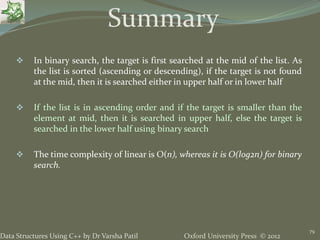 Oxford University Press © 2012Data Structures Using C++ by Dr Varsha Patil
79
 In binary search, the target is first searched at the mid of the list. As
the list is sorted (ascending or descending), if the target is not found
at the mid, then it is searched either in upper half or in lower half
 If the list is in ascending order and if the target is smaller than the
element at mid, then it is searched in upper half, else the target is
searched in the lower half using binary search
 The time complexity of linear is O(n), whereas it is O(log2n) for binary
search.
Summary
 