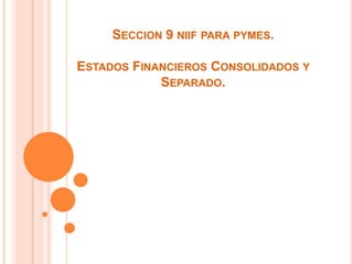 SECCION 9 NIIF PARA PYMES.

ESTADOS FINANCIEROS CONSOLIDADOS Y
            SEPARADO.
 