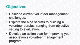 Objectives
• Describe current volunteer management
challenges.
• Explore the nine secrets to building a
volunteer surplus, ranging from objective-
setting to evaluation.
• Develop an action plan for improving your
association’s volunteer management
program.
 