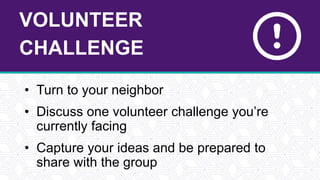 VOLUNTEER
CHALLENGE
• Turn to your neighbor
• Discuss one volunteer challenge you’re
currently facing
• Capture your ideas and be prepared to
share with the group
 