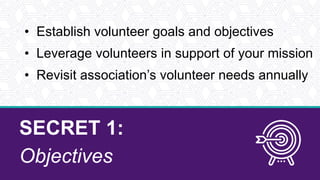 SECRET 1:
Objectives
• Establish volunteer goals and objectives
• Leverage volunteers in support of your mission
• Revisit association’s volunteer needs annually
 