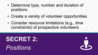 SECRET 2:
Positions
• Determine type, number and duration of
positions
• Create a variety of volunteer opportunities
• Consider resource limitations (e.g., time
constraints) of prospective volunteers
 