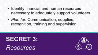 SECRET 3:
Resources
• Identify financial and human resources
necessary to adequately support volunteers
• Plan for: Communication, supplies,
recognition, training and supervision
 