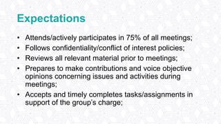 Expectations
• Attends/actively participates in 75% of all meetings;
• Follows confidentiality/conflict of interest policies;
• Reviews all relevant material prior to meetings;
• Prepares to make contributions and voice objective
opinions concerning issues and activities during
meetings;
• Accepts and timely completes tasks/assignments in
support of the group’s charge;
 