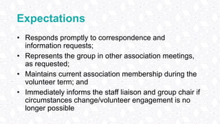 Expectations
• Responds promptly to correspondence and
information requests;
• Represents the group in other association meetings,
as requested;
• Maintains current association membership during the
volunteer term; and
• Immediately informs the staff liaison and group chair if
circumstances change/volunteer engagement is no
longer possible
 