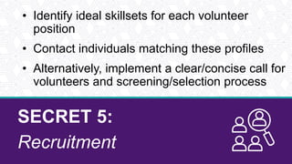 SECRET 5:
Recruitment
• Identify ideal skillsets for each volunteer
position
• Contact individuals matching these profiles
• Alternatively, implement a clear/concise call for
volunteers and screening/selection process
 