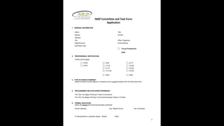 2
NIGP Committee and Task Force
Application
1. GENERAL INFORMATION
Name Title
Agency Division
Address
City Office Telephone
State/Province Email Address
Zip/Postal Code
Young Professional
DOB:
2. PROFESSIONAL CERTIFICATION
(Check all that apply)
CPPB CPM A.P.P.
CPPO C.P.M. CCCM
C.P.P. CFCM
C.P.S.M. CPCM
Other Other
3. TYPE OF AGENCY/COMPANY
(Select the type of public agency or company of your current employer from the drop down box:)
4. PROCUREMENT-RELATED WORK EXPERIENCE
The Year You Began Working in Public Procurement:
The Year You Began Working in Procurement/Supply (Public or Private):
5. FORMAL EDUCATION
(Enter the highest level of formal education achieved)
School Attended City, State/Province Year Graduated
If undergraduate or graduate degree: Degree Major
 