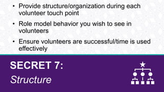 SECRET 7:
Structure
• Provide structure/organization during each
volunteer touch point
• Role model behavior you wish to see in
volunteers
• Ensure volunteers are successful/time is used
effectively
 