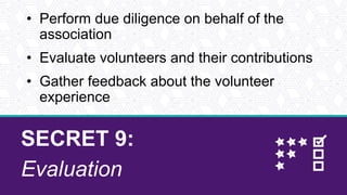 SECRET 9:
Evaluation
• Perform due diligence on behalf of the
association
• Evaluate volunteers and their contributions
• Gather feedback about the volunteer
experience
 