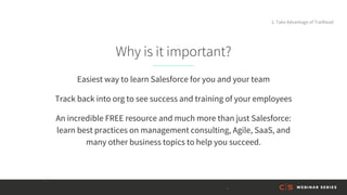 Why is it important?
Easiest way to learn Salesforce for you and your team
Track back into org to see success and training of your employees
An incredible FREE resource and much more than just Salesforce:
learn best practices on management consulting, Agile, SaaS, and
many other business topics to help you succeed.
2. Take Advantage of Trailhead
 
