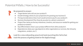 Potential Pitfalls / How to be Successful 3. Connect with Your BDR
Be prepared to answer:
● Target Market (who will use your product?)
● Growth Strategy (what are your projections for growing your business?)
● Pricing Considerations (how much would someone pay for your product?)
● Business Development Plan (how do you plan to a attract customers?)
● Project Plan (what are the key milestones, timeline, and resources needed for getting your
product to market?)
● Key Differentiators (how is your product different from other products?)
● Dependencies (does your app depend on other organizations or services, like 3rd party
integrations, vendors, etc.?)
Look for a new onboarding wizard and tools launching this Fall to fast
track the process of getting listed on the AppExchange.
 