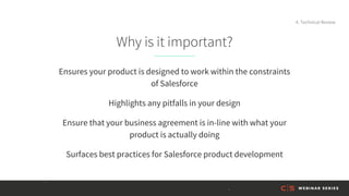 Why is it important?
Ensures your product is designed to work within the constraints
of Salesforce
Highlights any pitfalls in your design
Ensure that your business agreement is in-line with what your
product is actually doing
Surfaces best practices for Salesforce product development
4. Technical Review
 