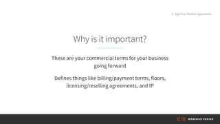 Why is it important?
These are your commercial terms for your business
going forward
Defines things like billing/payment terms, floors,
licensing/reselling agreements, and IP
5. Sign Your Partner Agreement
 