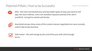 Potential Pitfalls / How to be Successful 5. Sign Your Partner Agreement
Anecdotal reviews show many of the custom clauses negotiated are never actually
used in day to day business.
KISS - the more convoluted your pricing model, types of ways you want to sell
app, the more redlines, more non standard requests extends time. Don’t
overthink. Just get to market and iterate.
Safe harbor - this will change by the end of the year with click through
terms
 