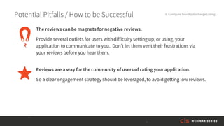 Potential Pitfalls / How to be Successful 6. Configure Your AppExchange Listing
Reviews are a way for the community of users of rating your application.
So a clear engagement strategy should be leveraged, to avoid getting low reviews.
The reviews can be magnets for negative reviews.
Provide several outlets for users with difficulty setting up, or using, your
application to communicate to you. Don’t let them vent their frustrations via
your reviews before you hear them.
 