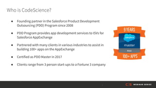 Who is CodeScience?
● Founding partner in the Salesforce Product Development
Outsourcing (PDO) Program since 2008
● PDO Program provides app development services to ISVs for
Salesforce AppExchange
● Partnered with many clients in various industries to assist in
building 100+ apps on the AppExchange
● Certified as PDO Master in 2017
● Clients range from 3 person start-ups to a Fortune 3 company
 