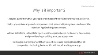 Why is it important?
Assures customers that your app or component works securely with Salesforce.
Helps you deliver apps and components that span multiple systems and meet the
needs of AppExchange customers.
Allows Salesforce to facilitate open relationships between customers, developers,
and providers by providing a secure ecosystem.
Nothing is more important than trust. It increases the likelihood that all
companies - including Fortune 50 - will install and try your app.
7. Pass Security Review
 