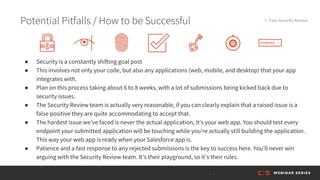 Potential Pitfalls / How to be Successful 7. Pass Security Review
● Security is a constantly shifting goal post
● This involves not only your code, but also any applications (web, mobile, and desktop) that your app
integrates with.
● Plan on this process taking about 6 to 8 weeks, with a lot of submissions being kicked back due to
security issues.
● The Security Review team is actually very reasonable, if you can clearly explain that a raised issue is a
false positive they are quite accommodating to accept that.
● The hardest issue we’ve faced is never the actual application, it’s your web app. You should test every
endpoint your submitted application will be touching while you’re actually still building the application.
This way your web app is ready when your Salesforce app is.
● Patience and a fast response to any rejected submissions is the key to success here. You’ll never win
arguing with the Security Review team. It’s their playground, so it’s their rules.
 