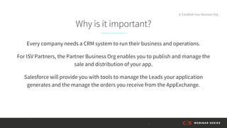 Why is it important?
Every company needs a CRM system to run their business and operations.
For ISV Partners, the Partner Business Org enables you to publish and manage the
sale and distribution of your app.
Salesforce will provide you with tools to manage the Leads your application
generates and the manage the orders you receive from the AppExchange.
8. Establish Your Business Org
 