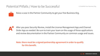Potential Pitfalls / How to be Successful 8. Establish Your Business Org
After you pass Security Review, install the License Management App and Channel
Order App as needed. Be sure to train your team on the usage of those applications
and review documentation in the Partner Community on common usage and issues.
Raise a case in the Partner Community to get your free Business Org.
Note: there must be a signed partnership agreement in order to qualify
for this benefit.
 