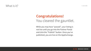 What is it? 9. GO LIVE!
Congratulations!
You cleared the gauntlet.
While you may have “passed”, your listing is
not live until you go into the Partner Portal
and click the “Publish” button. Once you’ve
published, you are live on the AppExchange.
 