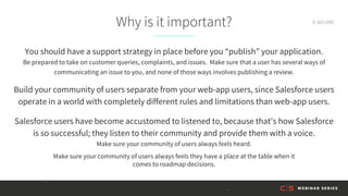 Why is it important?
You should have a support strategy in place before you “publish” your application.
Be prepared to take on customer queries, complaints, and issues. Make sure that a user has several ways of
communicating an issue to you, and none of those ways involves publishing a review.
Build your community of users separate from your web-app users, since Salesforce users
operate in a world with completely different rules and limitations than web-app users.
Salesforce users have become accustomed to listened to, because that’s how Salesforce
is so successful; they listen to their community and provide them with a voice.
Make sure your community of users always feels heard.
Make sure your community of users always feels they have a place at the table when it
comes to roadmap decisions.
9. GO LIVE!
 