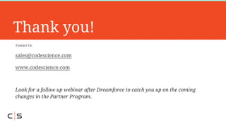 Contact Us:
Thank you!
sales@codescience.com
www.codescience.com
Look for a follow up webinar after Dreamforce to catch you up on the coming
changes in the Partner Program.
 