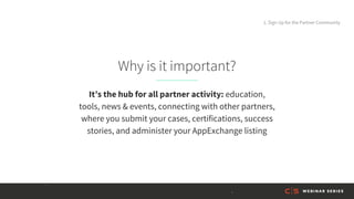 Why is it important?
It’s the hub for all partner activity: education,
tools, news & events, connecting with other partners,
where you submit your cases, certifications, success
stories, and administer your AppExchange listing
1. Sign Up for the Partner Community
 