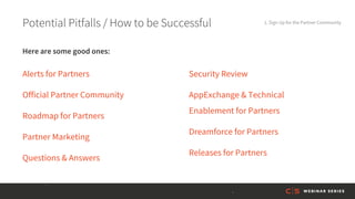 Potential Pitfalls / How to be Successful 1. Sign Up for the Partner Community
Alerts for Partners
Official Partner Community
Roadmap for Partners
Partner Marketing
Questions & Answers
Security Review
AppExchange & Technical
Enablement for Partners
Dreamforce for Partners
Releases for Partners
Here are some good ones:
 