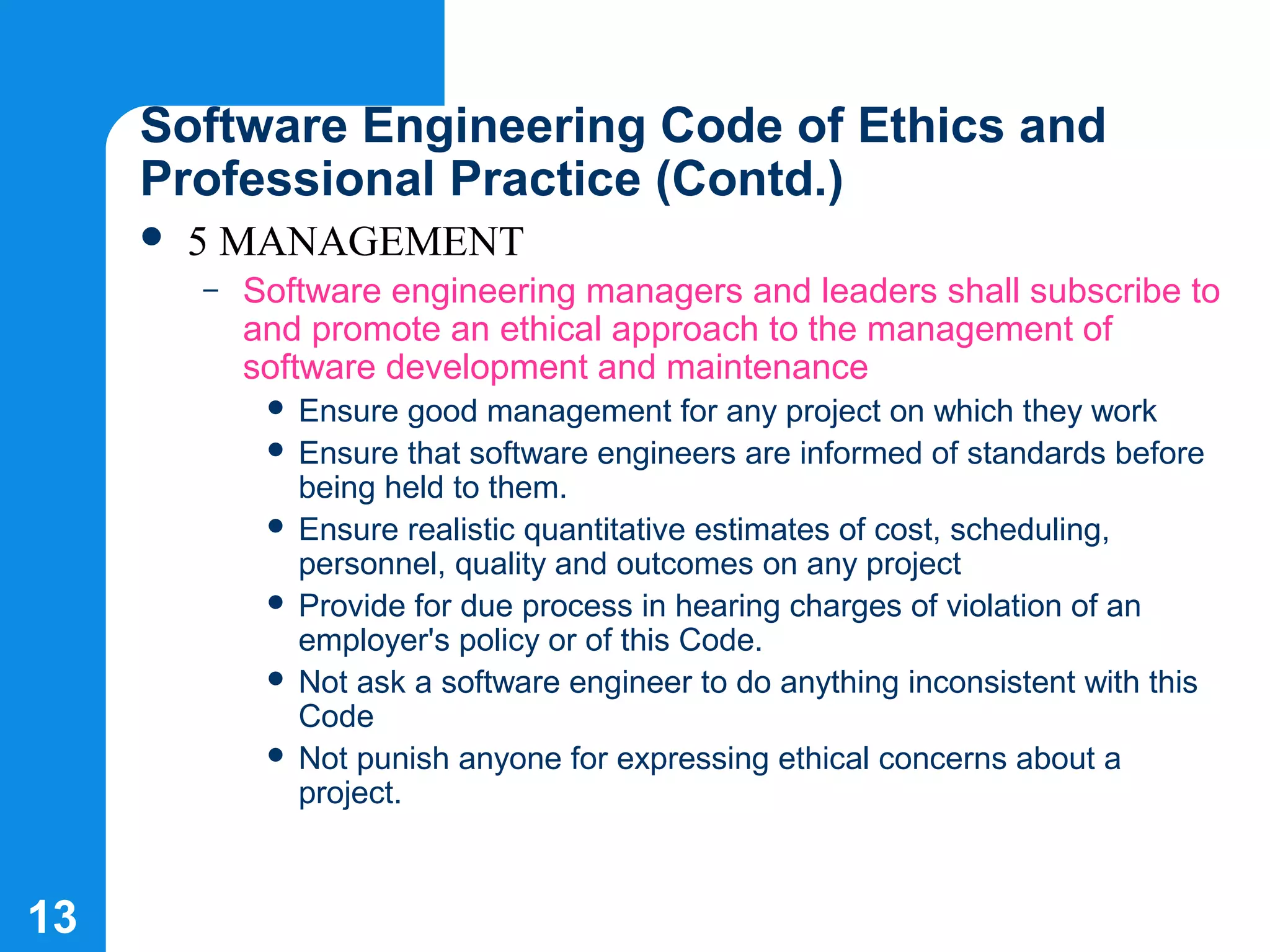 13
Software Engineering Code of Ethics and
Professional Practice (Contd.)
 5 MANAGEMENT
– Software engineering managers and leaders shall subscribe to
and promote an ethical approach to the management of
software development and maintenance
 Ensure good management for any project on which they work
 Ensure that software engineers are informed of standards before
being held to them.
 Ensure realistic quantitative estimates of cost, scheduling,
personnel, quality and outcomes on any project
 Provide for due process in hearing charges of violation of an
employer's policy or of this Code.
 Not ask a software engineer to do anything inconsistent with this
Code
 Not punish anyone for expressing ethical concerns about a
project.
 