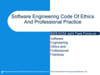 1
Software Engineering Code Of Ethics
And Professional Practice
Software
Engineering
Ethics and
Professional
Practices
©1999 by the Institute of Electrical and Electronics Engineers, Inc. and the Association for Computing Machinery, Inc.
IEEE/ACM Joint Task Force on
 