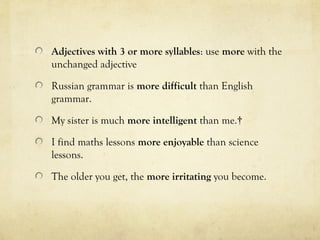 Adjectives with 3 or more syllables: use more with the 
unchanged adjective 
Russian grammar is more difficult than English 
grammar. 
My sister is much more intelligent than me.† 
I find maths lessons more enjoyable than science 
lessons. 
The older you get, the more irritating you become. 
 